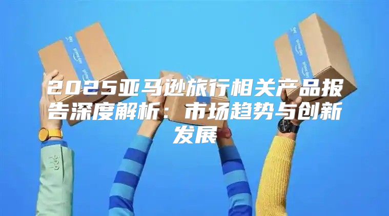2025亚马逊旅行相关产品报告深度解析：市场趋势与创新发展
