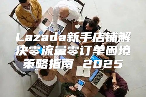 Lazada新手店铺解决零流量零订单困境策略指南 2025