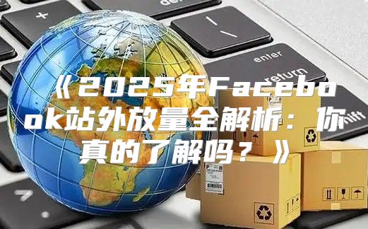 2025年Facebook站外放量全解析：你真的了解吗？