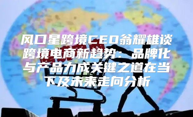 风口星跨境CEO翁耀雄谈跨境电商新趋势：品牌化与产品力成关键之道在当下及未来走向分析