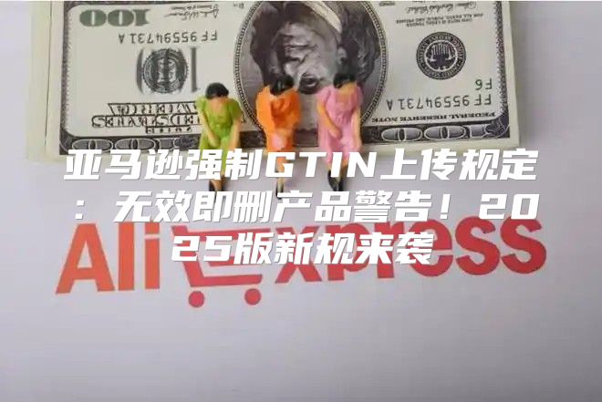 亚马逊强制GTIN上传规定：无效即删产品警告！2025版新规来袭