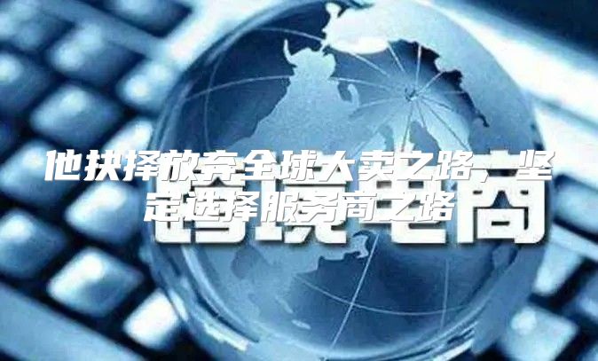 他抉择放弃全球大卖之路，坚定选择服务商之路