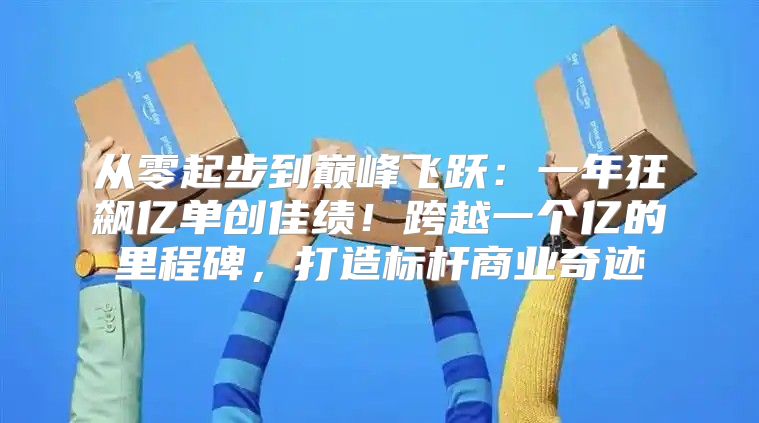 从零起步到巅峰飞跃：一年狂飙亿单创佳绩！跨越一个亿的里程碑，打造标杆商业奇迹