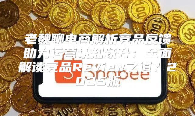 老魏聊电商解析竞品反馈助力运营认知跃升：全面解读竞品Review之道？2025版
