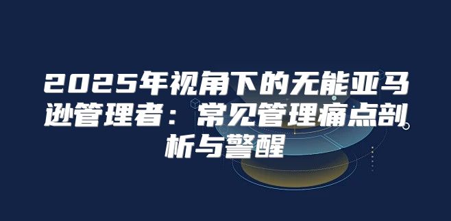 2025年视角下的无能亚马逊管理者：常见管理痛点剖析与警醒