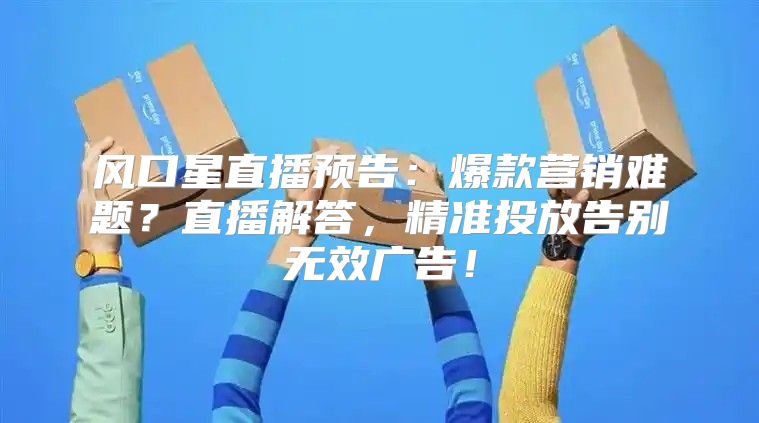 风口星直播预告：爆款营销难题？直播解答，精准投放告别无效广告！