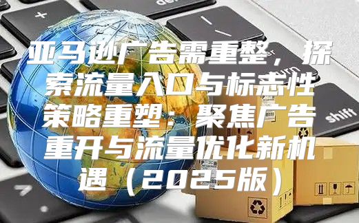 亚马逊广告需重整，探索流量入口与标志性策略重塑：聚焦广告重开与流量优化新机遇2025版