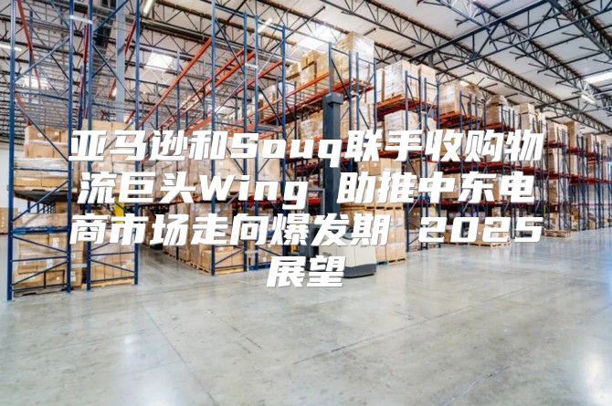 亚马逊和Souq联手收购物流巨头Wing 助推中东电商市场走向爆发期 2025展望