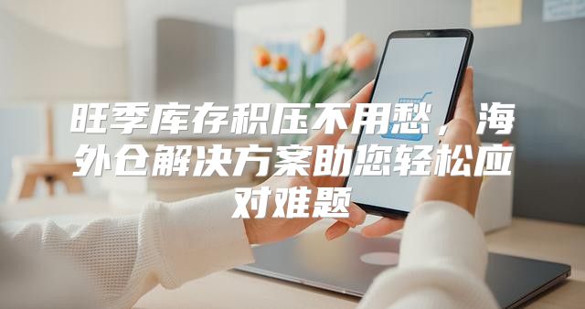旺季库存积压不用愁，海外仓解决方案助您轻松应对难题
