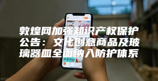 敦煌网加强知识产权保护公告：文化创意商品及玻璃器皿全面纳入防护体系