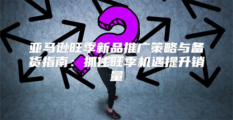 亚马逊旺季新品推广策略与备货指南：抓住旺季机遇提升销量