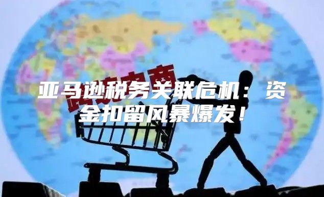 亚马逊税务关联危机：资金扣留风暴爆发！