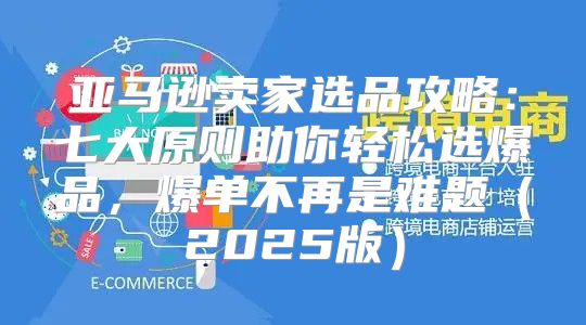 亚马逊卖家选品攻略：七大原则助你轻松选爆品，爆单不再是难题2025版