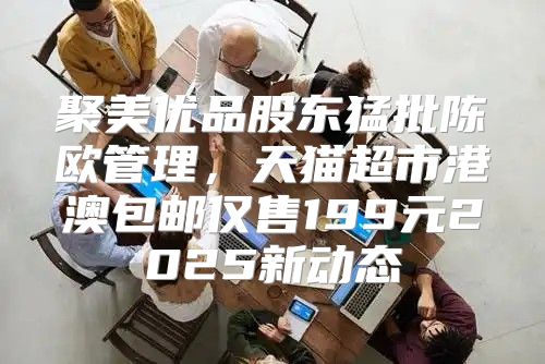 聚美优品股东猛批陈欧管理，天猫超市港澳包邮仅售199元2025新动态