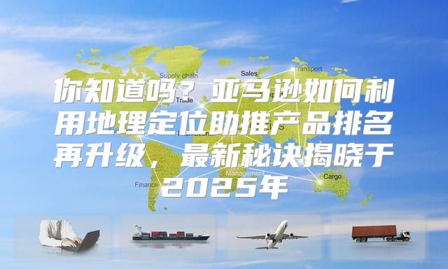 你知道吗？亚马逊如何利用地理定位助推产品排名再升级，最新秘诀揭晓于2025年