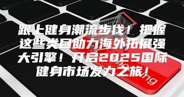 跟上健身潮流步伐！把握这些类目助力海外拓展强大引擎！开启2025国际健身市场发力之旅！
