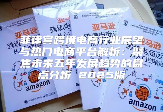 菲律宾跨境电商行业展望与热门电商平台解析：聚焦未来五年发展趋势的盘点分析 2025版
