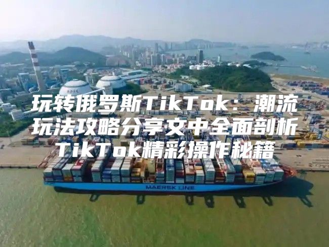 玩转俄罗斯TikTok：潮流玩法攻略分享文中全面剖析TikTok精彩操作秘籍