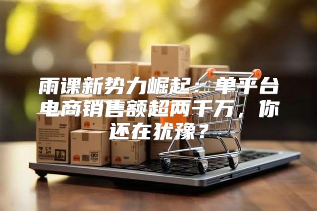 雨课新势力崛起：单平台电商销售额超两千万，你还在犹豫？