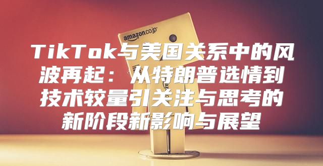 TikTok与美国关系中的风波再起：从特朗普选情到技术较量引关注与思考的新阶段新影响与展望