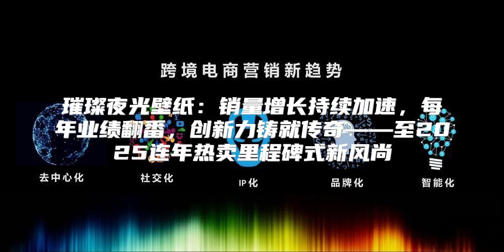 璀璨夜光壁纸：销量增长持续加速，每年业绩翻番，创新力铸就传奇——至2025连年热卖里程碑式新风尚