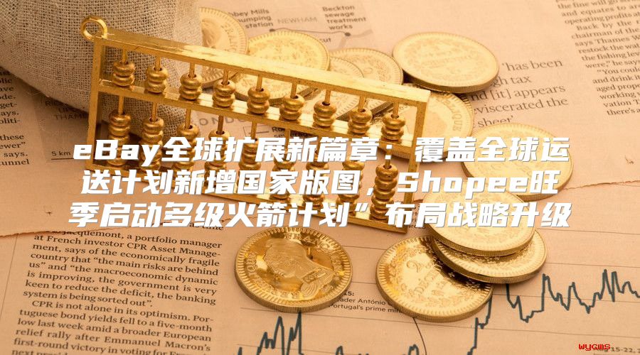 eBay全球扩展新篇章：覆盖全球运送计划新增国家版图，Shopee旺季启动多级火箭计划”布局战略升级