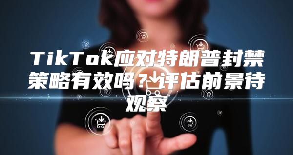 TikTok应对特朗普封禁策略有效吗？评估前景待观察