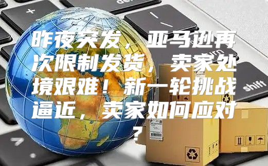 昨夜突发，亚马逊再次限制发货，卖家处境艰难！新一轮挑战逼近，卖家如何应对？