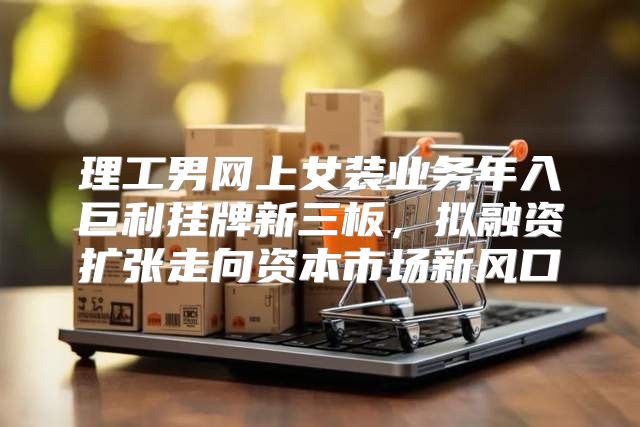 理工男网上女装业务年入巨利挂牌新三板，拟融资扩张走向资本市场新风口