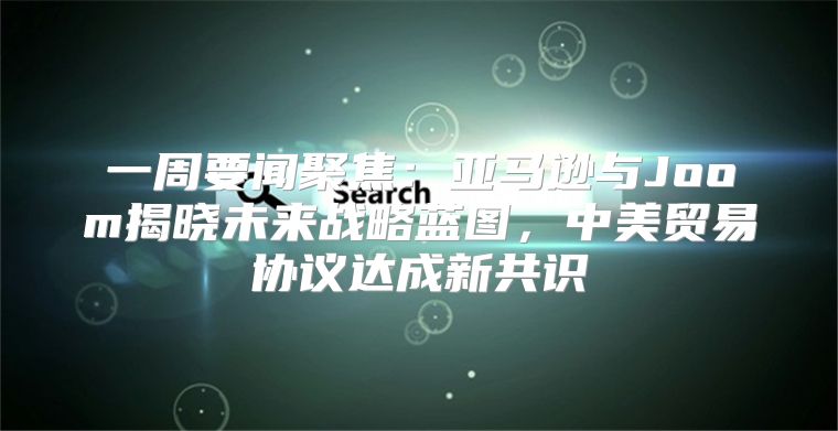一周要闻聚焦：亚马逊与Joom揭晓未来战略蓝图，中美贸易协议达成新共识