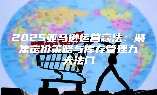 2025亚马逊运营赢法：聚焦定价策略与库存管理九大法门