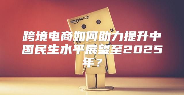 跨境电商如何助力提升中国民生水平展望至2025年？
