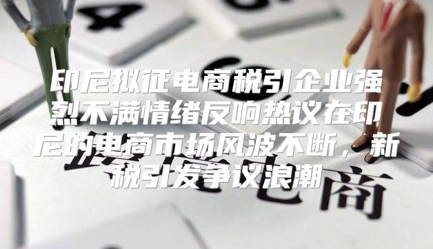 印尼拟征电商税引企业强烈不满情绪反响热议在印尼的电商市场风波不断，新税引发争议浪潮