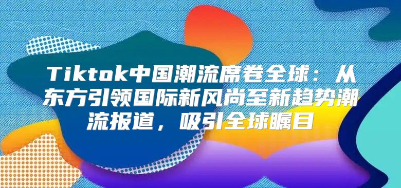 Tiktok中国潮流席卷全球：从东方引领国际新风尚至新趋势潮流报道，吸引全球瞩目
