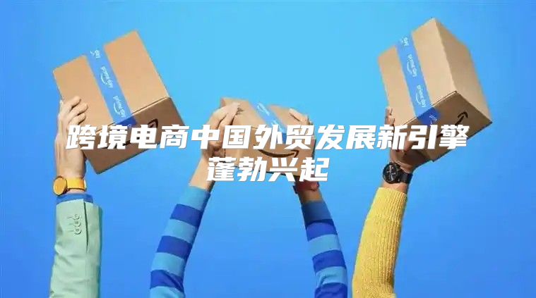 跨境电商中国外贸发展新引擎蓬勃兴起