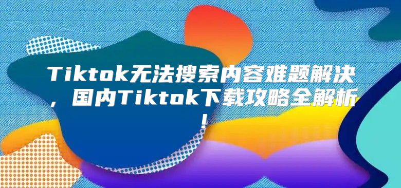 Tiktok无法搜索内容难题解决，国内Tiktok下载攻略全解析！