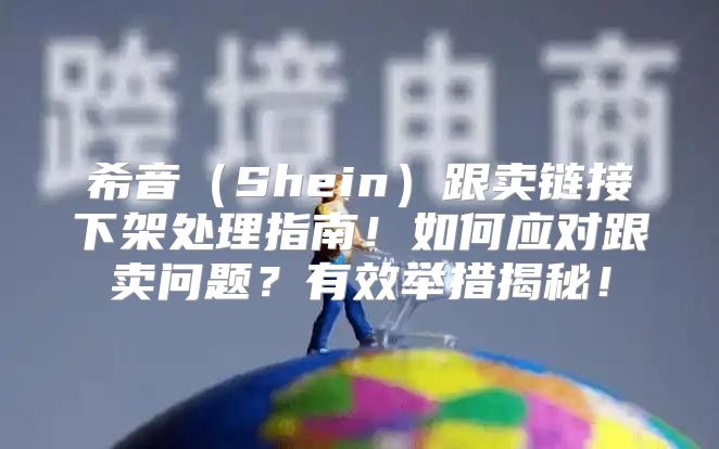 希音Shein跟卖链接下架处理指南！如何应对跟卖问题？有效举措揭秘！