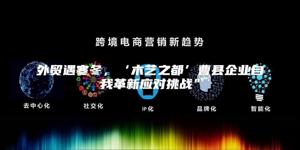 外贸遇寒冬，‘木艺之都’曹县企业自我革新应对挑战”