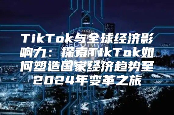 TikTok与全球经济影响力：探索TikTok如何塑造国家经济趋势至2025年变革之旅