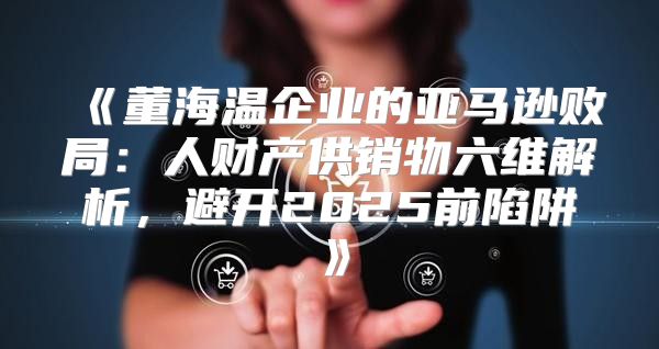董海温企业的亚马逊败局：人财产供销物六维解析，避开2025前陷阱