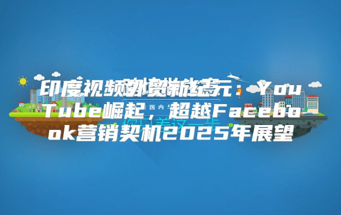 印度视频外贸新纪元：YouTube崛起，超越Facebook营销契机2025年展望