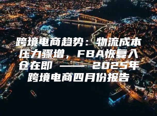 跨境电商趋势：物流成本压力骤增，FBA恢复入仓在即 —— 2025年跨境电商四月份报告