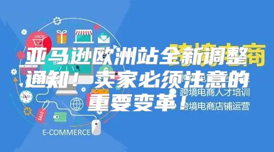 亚马逊欧洲站全新调整通知！卖家必须注意的重要变革！