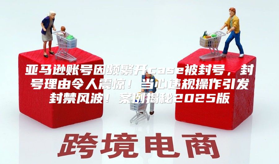 亚马逊账号因频繁开case被封号，封号理由令人震惊！当心违规操作引发封禁风波！案例揭秘2025版