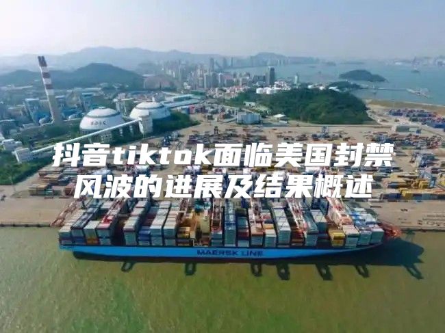 抖音tiktok面临美国封禁风波的进展及结果概述