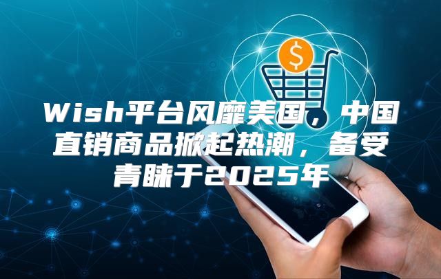 Wish平台风靡美国，中国直销商品掀起热潮，备受青睐于2025年