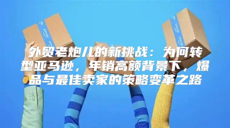 外贸老炮儿的新挑战：为何转型亚马逊，年销高额背景下，爆品与最佳卖家的策略变革之路