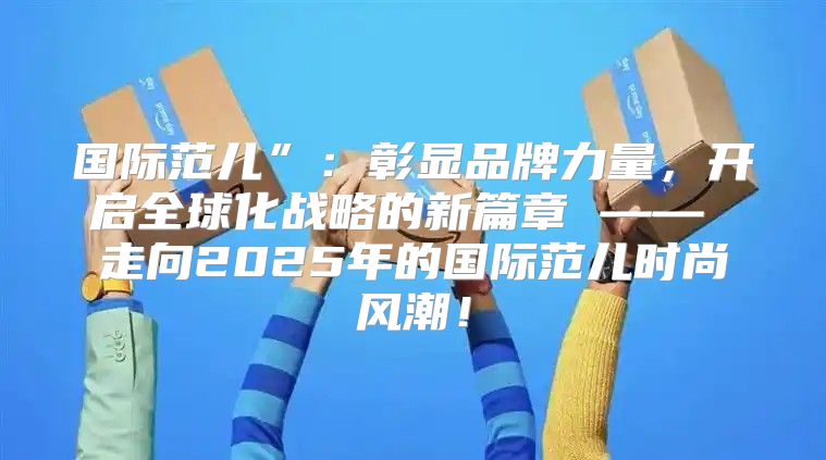 国际范儿”：彰显品牌力量，开启全球化战略的新篇章 —— 走向2025年的国际范儿时尚风潮！