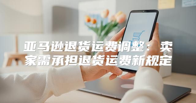 亚马逊退货运费调整：卖家需承担退货运费新规定