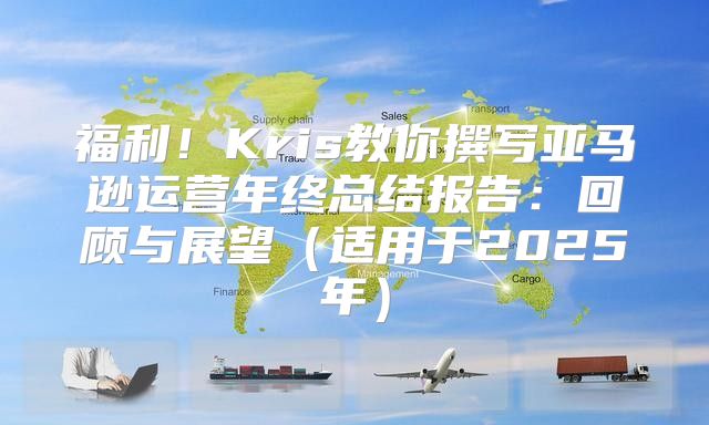 福利！Kris教你撰写亚马逊运营年终总结报告：回顾与展望适用于2025年